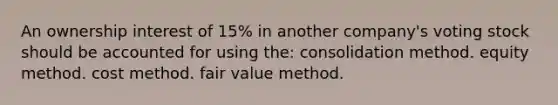 An ownership interest of 15% in another company's voting stock should be accounted for using the: consolidation method. equity method. cost method. fair value method.