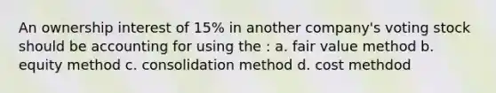 An ownership interest of 15% in another company's voting stock should be accounting for using the : a. fair value method b. equity method c. consolidation method d. cost methdod