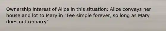 Ownership interest of Alice in this situation: Alice conveys her house and lot to Mary in "Fee simple forever, so long as Mary does not remarry"