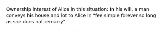 Ownership interest of Alice in this situation: In his will, a man conveys his house and lot to Alice in "fee simple forever so long as she does not remarry"