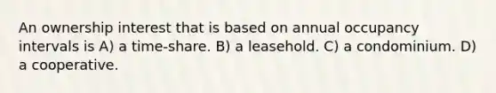 An ownership interest that is based on annual occupancy intervals is A) a time-share. B) a leasehold. C) a condominium. D) a cooperative.