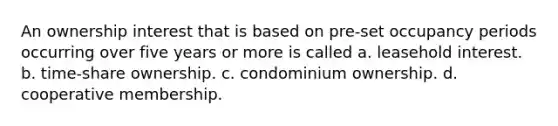 An ownership interest that is based on pre-set occupancy periods occurring over five years or more is called a. leasehold interest. b. time-share ownership. c. condominium ownership. d. cooperative membership.