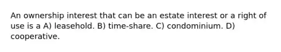 An ownership interest that can be an estate interest or a right of use is a A) leasehold. B) time-share. C) condominium. D) cooperative.