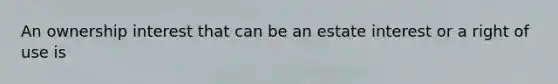 An ownership interest that can be an estate interest or a right of use is