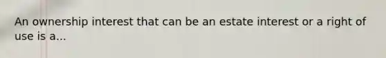 An ownership interest that can be an estate interest or a right of use is a...
