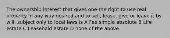 The ownership interest that gives one the right to use real property in any way desired and to sell, lease, give or leave it by will, subject only to local laws is A Fee simple absolute B Life estate C Leasehold estate D none of the above