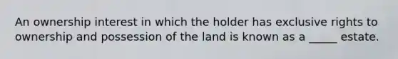 An ownership interest in which the holder has exclusive rights to ownership and possession of the land is known as a _____ estate.