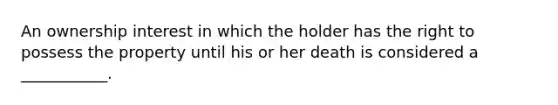 An ownership interest in which the holder has the right to possess the property until his or her death is considered a ___________.