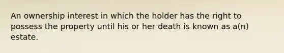 An ownership interest in which the holder has the right to possess the property until his or her death is known as a(n) estate.