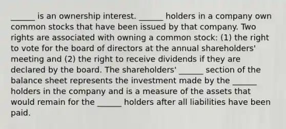 ______ is an ownership interest. ______ holders in a company own common stocks that have been issued by that company. Two rights are associated with owning a common stock: (1) the right to vote for the board of directors at the annual shareholders' meeting and (2) the right to receive dividends if they are declared by the board. The shareholders' ______ section of the balance sheet represents the investment made by the ______ holders in the company and is a measure of the assets that would remain for the ______ holders after all liabilities have been paid.