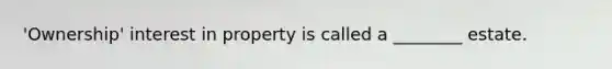 'Ownership' interest in property is called a ________ estate.