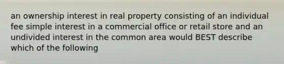 an ownership interest in real property consisting of an individual fee <a href='https://www.questionai.com/knowledge/k33NHJ8P62-simple-interest' class='anchor-knowledge'>simple interest</a> in a commercial office or retail store and an undivided interest in the common area would BEST describe which of the following