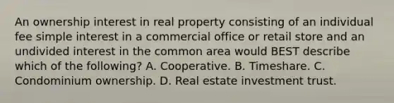 An ownership interest in real property consisting of an individual fee simple interest in a commercial office or retail store and an undivided interest in the common area would BEST describe which of the following? A. Cooperative. B. Timeshare. C. Condominium ownership. D. Real estate investment trust.