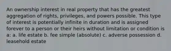 An ownership interest in real property that has the greatest aggregation of rights, privileges, and powers possible. This type of interest is potentially infinite in duration and is assigned forever to a person or their heirs without limitation or condition is a: a. life estate b. fee simple (absolute) c. adverse possession d. leasehold estate