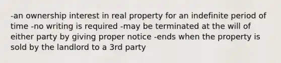 -an ownership interest in real property for an indefinite period of time -no writing is required -may be terminated at the will of either party by giving proper notice -ends when the property is sold by the landlord to a 3rd party