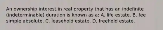 An ownership interest in real property that has an indefinite (indeterminable) duration is known as a: A. life estate. B. fee simple absolute. C. leasehold estate. D. freehold estate.