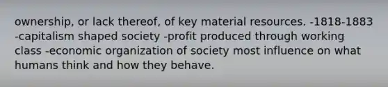 ownership, or lack thereof, of key material resources. -1818-1883 -capitalism shaped society -profit produced through working class -economic organization of society most influence on what humans think and how they behave.