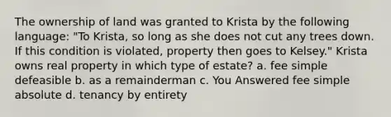 The ownership of land was granted to Krista by the following language: "To Krista, so long as she does not cut any trees down. If this condition is violated, property then goes to Kelsey." Krista owns real property in which type of estate? a. fee simple defeasible b. as a remainderman c. You Answered fee simple absolute d. tenancy by entirety