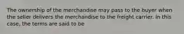 The ownership of the merchandise may pass to the buyer when the seller delivers the merchandise to the freight carrier. In this case, the terms are said to be