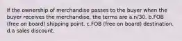 If the ownership of merchandise passes to the buyer when the buyer receives the merchandise, the terms are a.n/30. b.FOB (free on board) shipping point. c.FOB (free on board) destination. d.a sales discount.