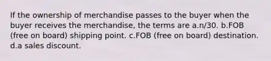 If the ownership of merchandise passes to the buyer when the buyer receives the merchandise, the terms are a.n/30. b.FOB (free on board) shipping point. c.FOB (free on board) destination. d.a sales discount.