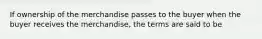 If ownership of the merchandise passes to the buyer when the buyer receives the merchandise, the terms are said to be