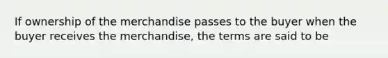 If ownership of the merchandise passes to the buyer when the buyer receives the merchandise, the terms are said to be