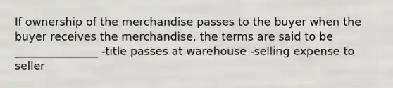 If ownership of the merchandise passes to the buyer when the buyer receives the merchandise, the terms are said to be _______________ -title passes at warehouse -selling expense to seller