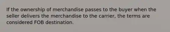 If the ownership of merchandise passes to the buyer when the seller delivers the merchandise to the carrier, the terms are considered FOB destination.