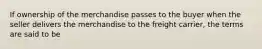 If ownership of the merchandise passes to the buyer when the seller delivers the merchandise to the freight carrier, the terms are said to be