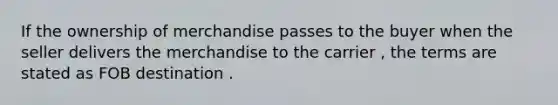 If the ownership of merchandise passes to the buyer when the seller delivers the merchandise to the carrier , the terms are stated as FOB destination .