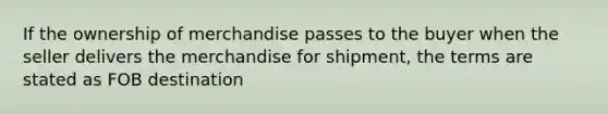 If the ownership of merchandise passes to the buyer when the seller delivers the merchandise for shipment, the terms are stated as FOB destination