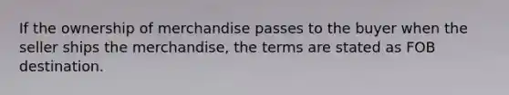 If the ownership of merchandise passes to the buyer when the seller ships the merchandise, the terms are stated as FOB destination.