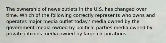 The ownership of news outlets in the U.S. has changed over time. Which of the following correctly represents who owns and operates major media outlet today? media owned by the government media owned by political parties media owned by private citizens media owned by large corporations