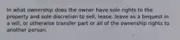 In what ownership does the owner have sole rights to the property and sole discretion to sell, lease, leave as a bequest in a will, or otherwise transfer part or all of the ownership rights to another person.