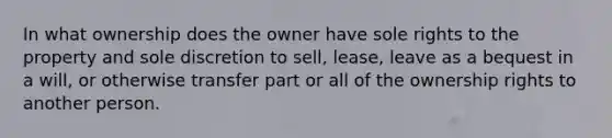 In what ownership does the owner have sole rights to the property and sole discretion to sell, lease, leave as a bequest in a will, or otherwise transfer part or all of the ownership rights to another person.