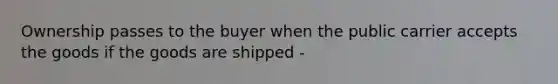 Ownership passes to the buyer when the public carrier accepts the goods if the goods are shipped -