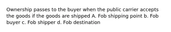 Ownership passes to the buyer when the public carrier accepts the goods if the goods are shipped A. Fob shipping point b. Fob buyer c. Fob shipper d. Fob destination