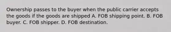 Ownership passes to the buyer when the public carrier accepts the goods if the goods are shipped A. FOB shipping point. B. FOB buyer. C. FOB shipper. D. FOB destination.