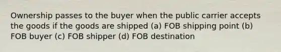 Ownership passes to the buyer when the public carrier accepts the goods if the goods are shipped (a) FOB shipping point (b) FOB buyer (c) FOB shipper (d) FOB destination