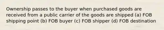 Ownership passes to the buyer when purchased goods are received from a public carrier of the goods are shipped (a) FOB shipping point (b) FOB buyer (c) FOB shipper (d) FOB destination