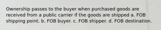 Ownership passes to the buyer when purchased goods are received from a public carrier if the goods are shipped a. FOB shipping point. b. FOB buyer. c. FOB shipper. d. FOB destination.