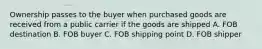 Ownership passes to the buyer when purchased goods are received from a public carrier if the goods are shipped A. FOB destination B. FOB buyer C. FOB shipping point D. FOB shipper