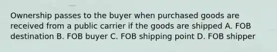 Ownership passes to the buyer when purchased goods are received from a public carrier if the goods are shipped A. FOB destination B. FOB buyer C. FOB shipping point D. FOB shipper