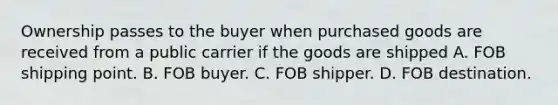 Ownership passes to the buyer when purchased goods are received from a public carrier if the goods are shipped A. FOB shipping point. B. FOB buyer. C. FOB shipper. D. FOB destination.