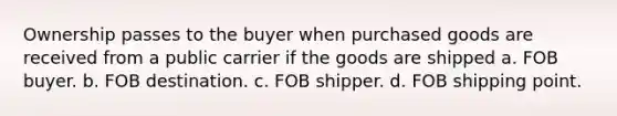 Ownership passes to the buyer when purchased goods are received from a public carrier if the goods are shipped a. FOB buyer. b. FOB destination. c. FOB shipper. d. FOB shipping point.