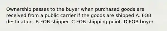 Ownership passes to the buyer when purchased goods are received from a public carrier if the goods are shipped A. FOB destination. B.FOB shipper. C.FOB shipping point. D.FOB buyer.