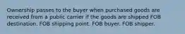 Ownership passes to the buyer when purchased goods are received from a public carrier if the goods are shipped FOB destination. FOB shipping point. FOB buyer. FOB shipper.