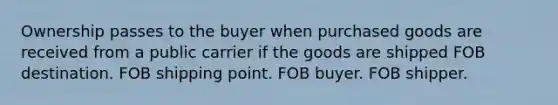 Ownership passes to the buyer when purchased goods are received from a public carrier if the goods are shipped FOB destination. FOB shipping point. FOB buyer. FOB shipper.