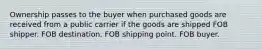 Ownership passes to the buyer when purchased goods are received from a public carrier if the goods are shipped FOB shipper. FOB destination. FOB shipping point. FOB buyer.